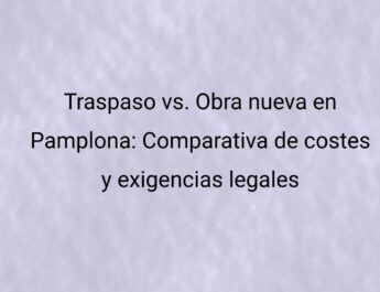 Traspaso vs. Obra nueva en Pamplona: Comparativa de costes y exigencias legales