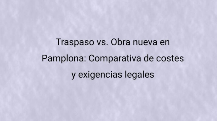 Traspaso vs. Obra nueva en Pamplona: Comparativa de costes y exigencias legales